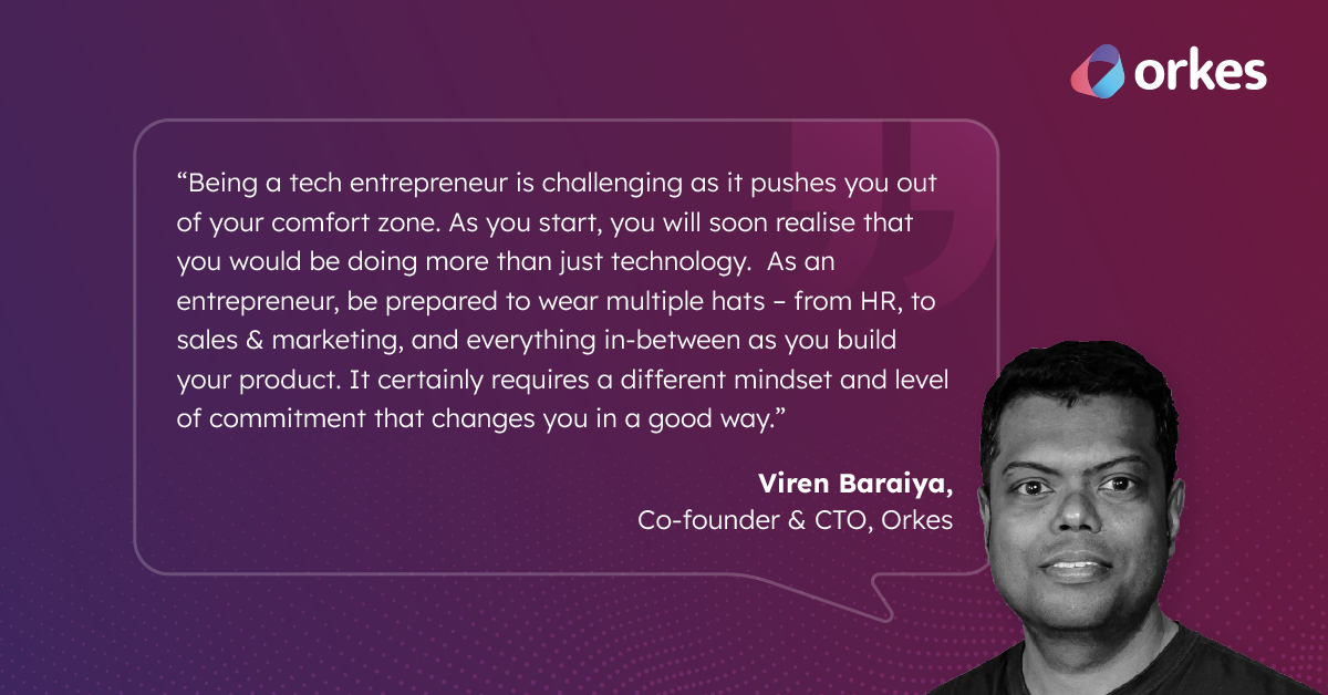 “Being a tech entrepreneur is challenging as it pushes you out of your comfort zone. As you start, you will soon realise that you would be doing more than just technology. As an entrepreneur, be prepared to wear multiple hats – from HR, to sales & marketing, and everything in-between as you build your product. It certainly requires a different mindset and level of commitment that changes you in a good way.” - Orkes CTO, Viren Baraiya